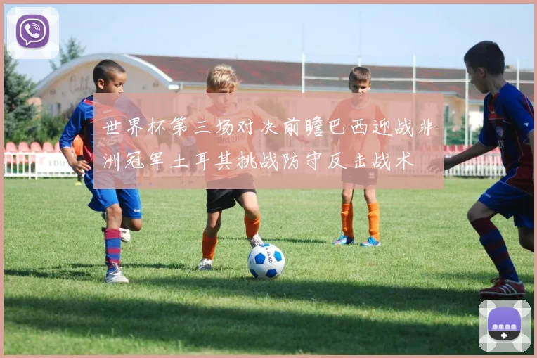 世界杯第三场对决前瞻巴西迎战非洲冠军土耳其挑战防守反击战术