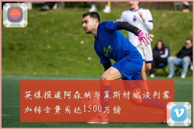 英媒报道阿森纳与莱斯特城谈判蒙加转会费或达1500万镑