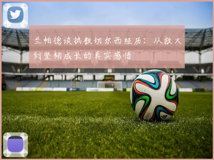 兰帕德谈执教切尔西经历：从救火到坚韧成长的真实感悟