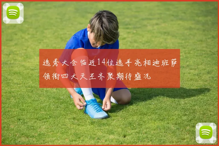 选秀大会临近14位选手亮相迪班萨领衔四大天王齐聚期待盛况