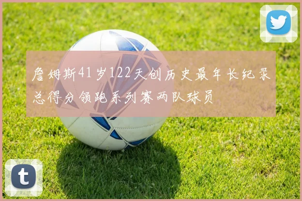 詹姆斯41岁122天创历史最年长纪录总得分领跑系列赛两队球员