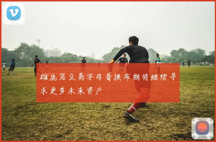 雄鹿若交易字母哥换布朗将继续寻求更多未来资产