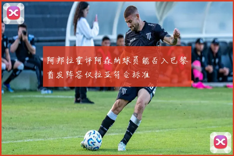 阿邦拉霍评阿森纳球员能否入巴黎首发阵容仅拉亚符合标准