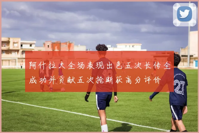 阿什拉夫全场表现出色五次长传全成功并贡献五次抢断获高分评价
