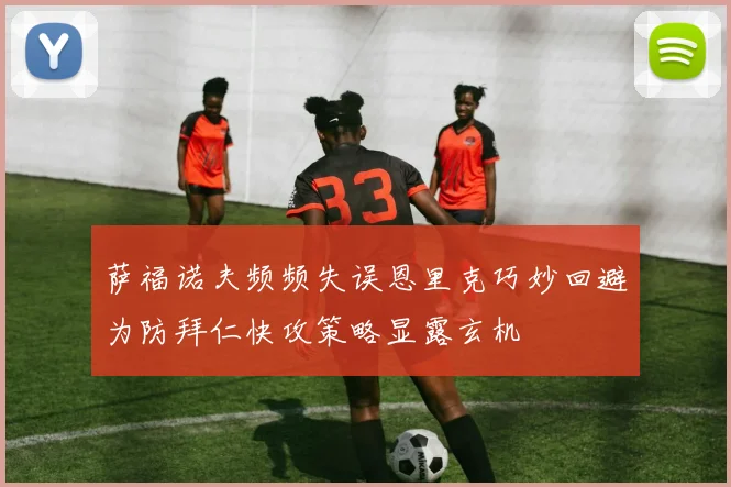 萨福诺夫频频失误恩里克巧妙回避为防拜仁快攻策略显露玄机