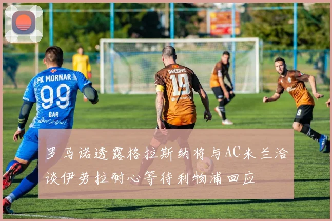 罗马诺透露格拉斯纳将与AC米兰洽谈伊劳拉耐心等待利物浦回应