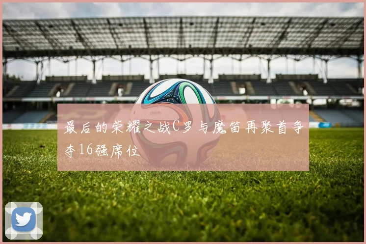 最后的荣耀之战C罗与魔笛再聚首争夺16强席位